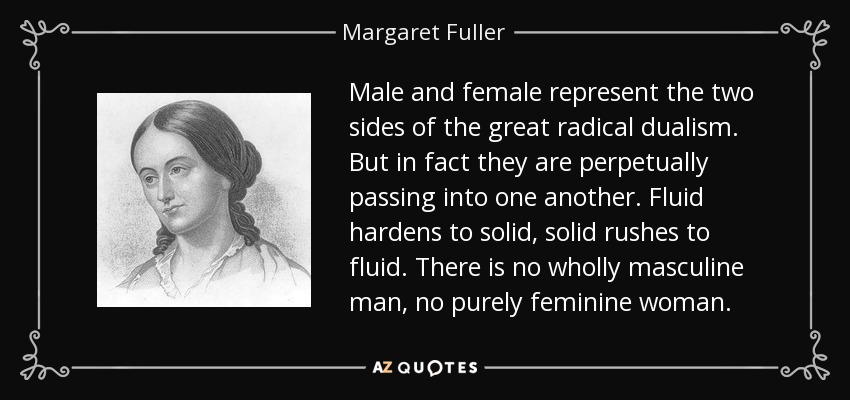 Male and female represent the two sides of the great radical dualism. But in fact they are perpetually passing into one another. Fluid hardens to solid, solid rushes to fluid. There is no wholly masculine man, no purely feminine woman. - Margaret Fuller
