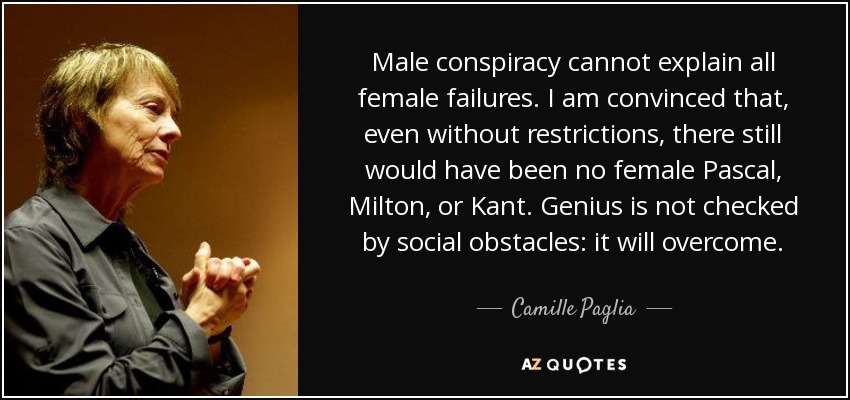 Male conspiracy cannot explain all female failures. I am convinced that, even without restrictions, there still would have been no female Pascal, Milton, or Kant. Genius is not checked by social obstacles: it will overcome. - Camille Paglia