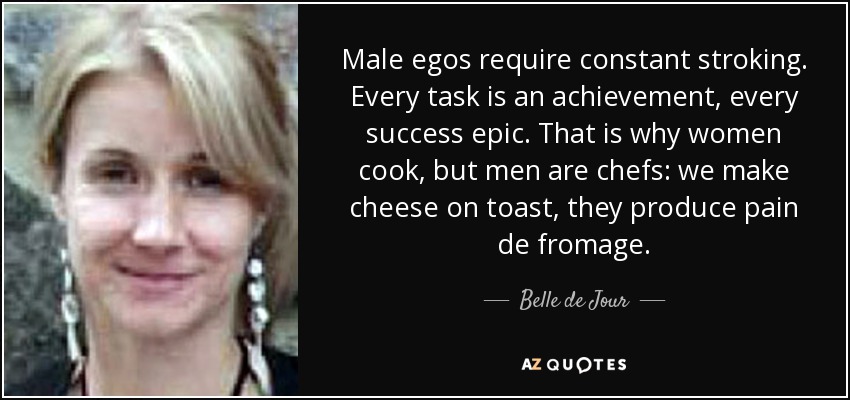 Male egos require constant stroking. Every task is an achievement, every success epic. That is why women cook, but men are chefs: we make cheese on toast, they produce pain de fromage. - Belle de Jour
