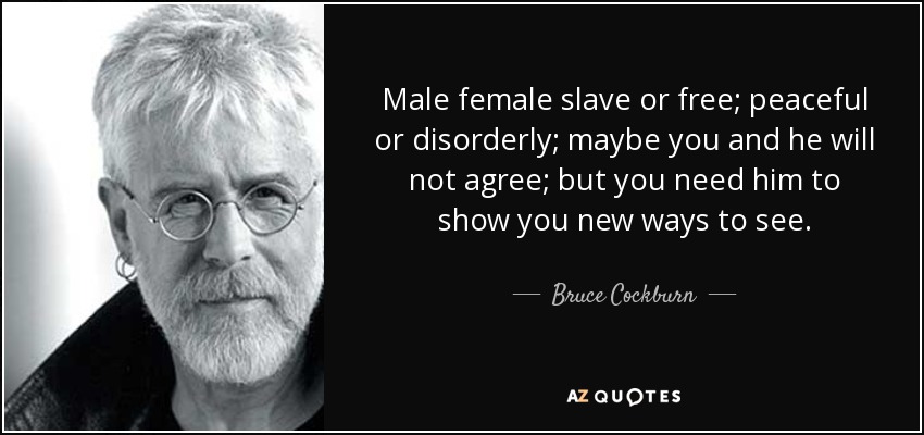Male female slave or free; peaceful or disorderly; maybe you and he will not agree; but you need him to show you new ways to see. - Bruce Cockburn