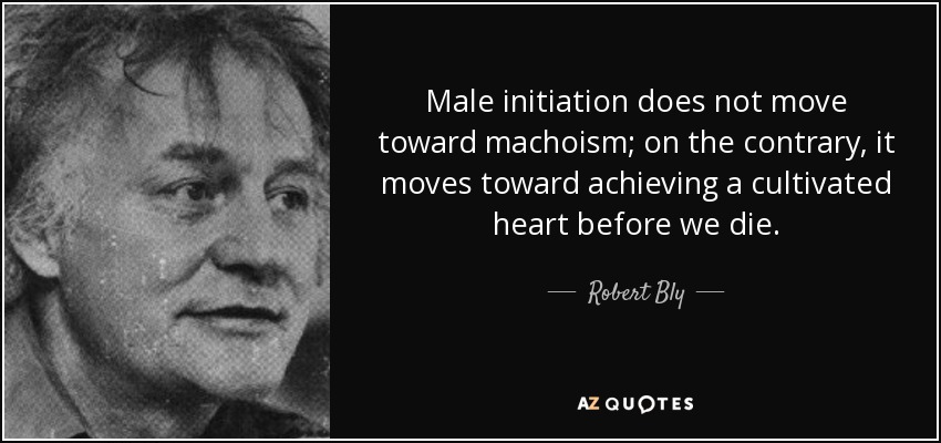 Male initiation does not move toward machoism; on the contrary, it moves toward achieving a cultivated heart before we die. - Robert Bly