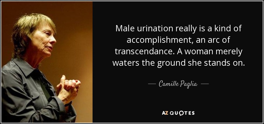 Male urination really is a kind of accomplishment, an arc of transcendance. A woman merely waters the ground she stands on. - Camille Paglia