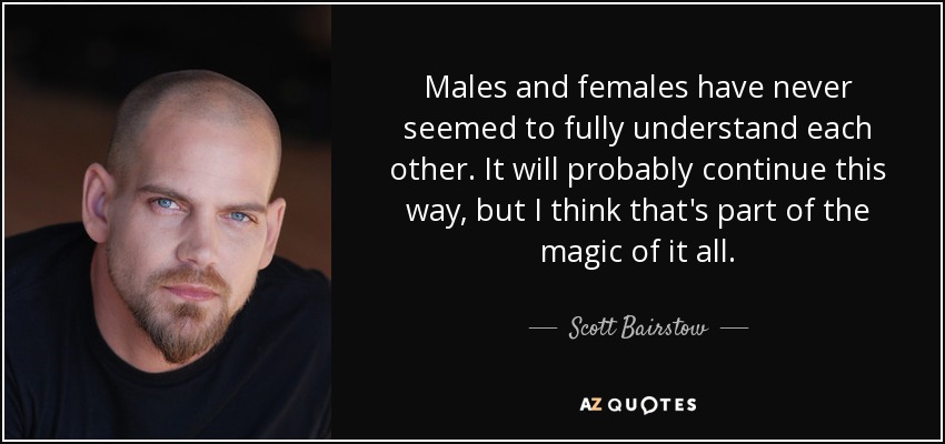 Males and females have never seemed to fully understand each other. It will probably continue this way, but I think that's part of the magic of it all. - Scott Bairstow
