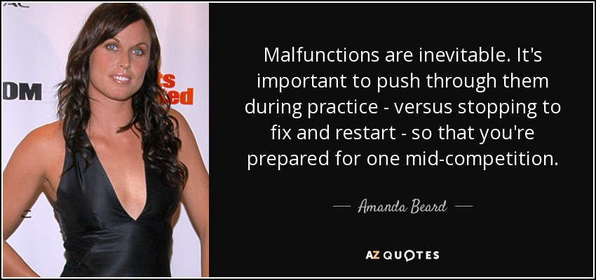 Malfunctions are inevitable. It's important to push through them during practice - versus stopping to fix and restart - so that you're prepared for one mid-competition. - Amanda Beard