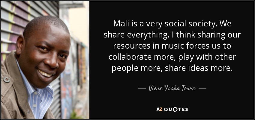 Mali is a very social society. We share everything. I think sharing our resources in music forces us to collaborate more, play with other people more, share ideas more. - Vieux Farka Toure