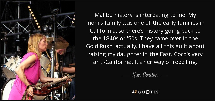 Malibu history is interesting to me. My mom's family was one of the early families in California, so there's history going back to the 1840s or '50s. They came over in the Gold Rush, actually. I have all this guilt about raising my daughter in the East. Coco's very anti-California. It's her way of rebelling. - Kim Gordon