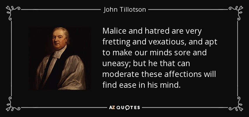 Malice and hatred are very fretting and vexatious, and apt to make our minds sore and uneasy; but he that can moderate these affections will find ease in his mind. - John Tillotson
