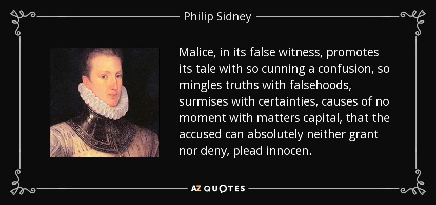Malice, in its false witness, promotes its tale with so cunning a confusion, so mingles truths with falsehoods, surmises with certainties, causes of no moment with matters capital, that the accused can absolutely neither grant nor deny, plead innocen. - Philip Sidney