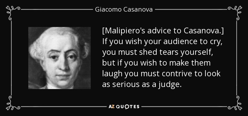 [Malipiero's advice to Casanova.] If you wish your audience to cry, you must shed tears yourself, but if you wish to make them laugh you must contrive to look as serious as a judge. - Giacomo Casanova
