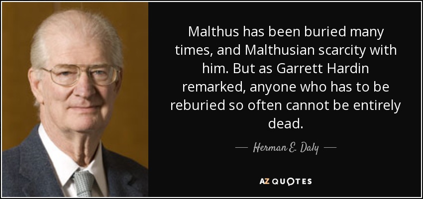 Malthus has been buried many times, and Malthusian scarcity with him. But as Garrett Hardin remarked, anyone who has to be reburied so often cannot be entirely dead. - Herman E. Daly
