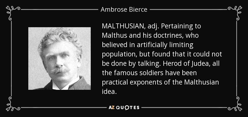MALTHUSIAN, adj. Pertaining to Malthus and his doctrines, who believed in artificially limiting population, but found that it could not be done by talking. Herod of Judea, all the famous soldiers have been practical exponents of the Malthusian idea. - Ambrose Bierce