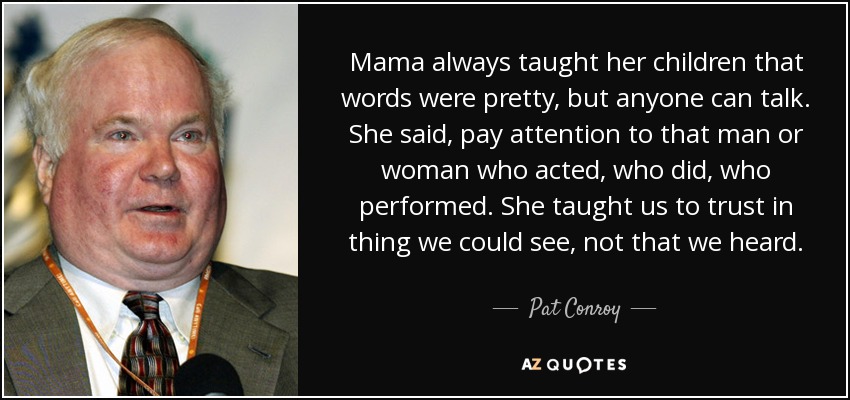 Mama always taught her children that words were pretty, but anyone can talk. She said, pay attention to that man or woman who acted, who did, who performed. She taught us to trust in thing we could see, not that we heard. - Pat Conroy
