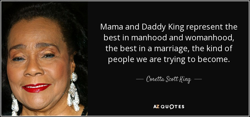 Mama and Daddy King represent the best in manhood and womanhood, the best in a marriage, the kind of people we are trying to become. - Coretta Scott King