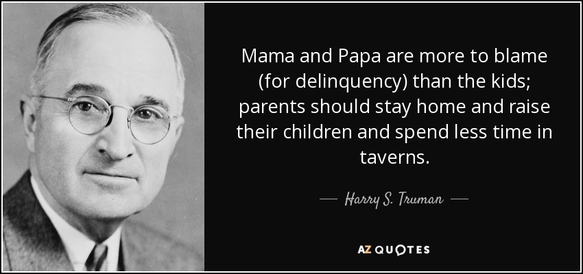 Mama and Papa are more to blame (for delinquency) than the kids; parents should stay home and raise their children and spend less time in taverns. - Harry S. Truman