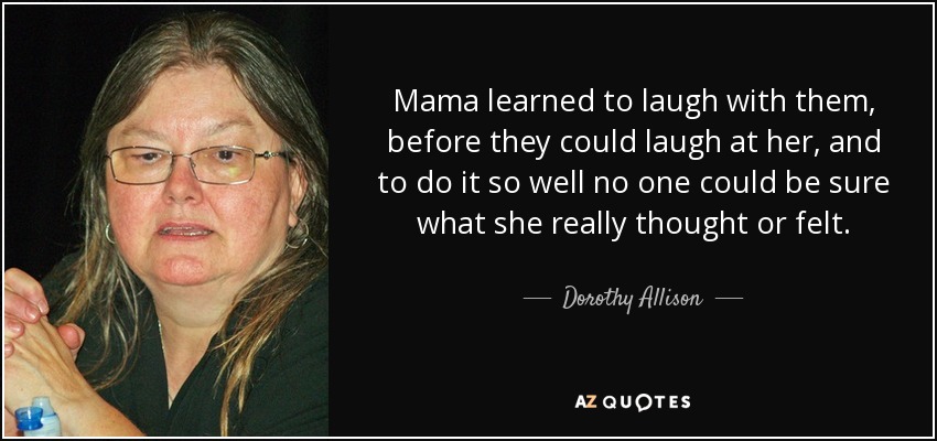 Mama learned to laugh with them, before they could laugh at her, and to do it so well no one could be sure what she really thought or felt. - Dorothy Allison