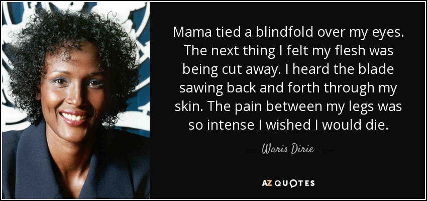 Mama tied a blindfold over my eyes. The next thing I felt my flesh was being cut away. I heard the blade sawing back and forth through my skin. The pain between my legs was so intense I wished I would die. - Waris Dirie