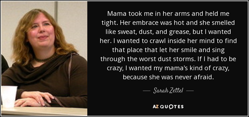 Mama took me in her arms and held me tight. Her embrace was hot and she smelled like sweat, dust, and grease, but I wanted her. I wanted to crawl inside her mind to find that place that let her smile and sing through the worst dust storms. If I had to be crazy, I wanted my mama's kind of crazy, because she was never afraid. - Sarah Zettel