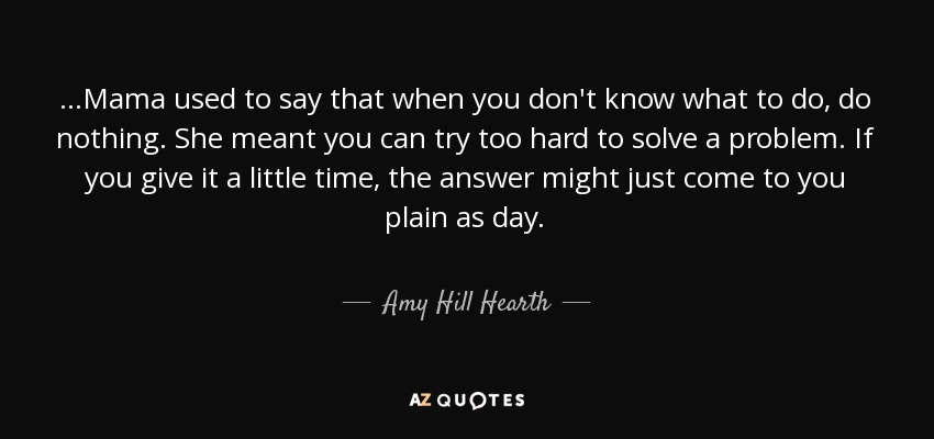 ...Mama used to say that when you don't know what to do, do nothing. She meant you can try too hard to solve a problem. If you give it a little time, the answer might just come to you plain as day. - Amy Hill Hearth