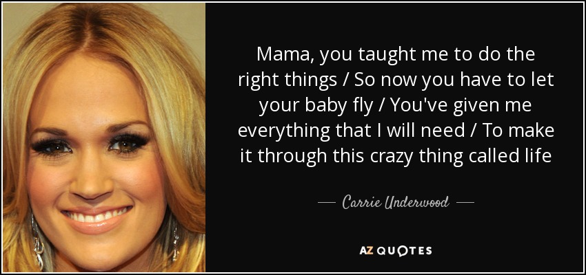 Mama, you taught me to do the right things / So now you have to let your baby fly / You've given me everything that I will need / To make it through this crazy thing called life - Carrie Underwood