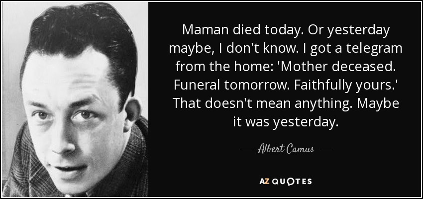 Maman died today. Or yesterday maybe, I don't know. I got a telegram from the home: 'Mother deceased. Funeral tomorrow. Faithfully yours.' That doesn't mean anything. Maybe it was yesterday. - Albert Camus