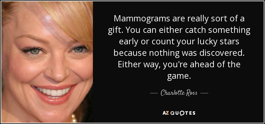 Mammograms are really sort of a gift. You can either catch something early or count your lucky stars because nothing was discovered. Either way, you're ahead of the game. - Charlotte Ross