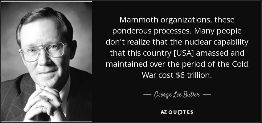 Mammoth organizations, these ponderous processes. Many people don't realize that the nuclear capability that this country [USA] amassed and maintained over the period of the Cold War cost $6 trillion . - George Lee Butler