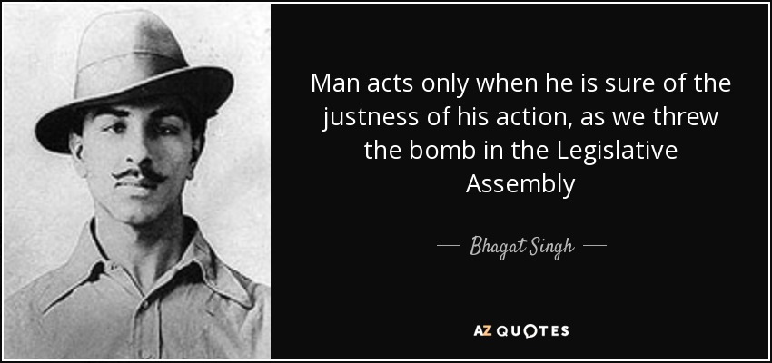 Man acts only when he is sure of the justness of his action, as we threw the bomb in the Legislative Assembly - Bhagat Singh