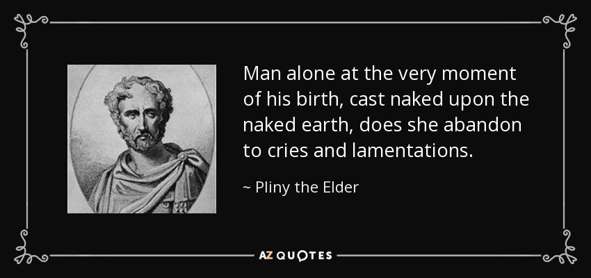 Man alone at the very moment of his birth, cast naked upon the naked earth, does she abandon to cries and lamentations. - Pliny the Elder