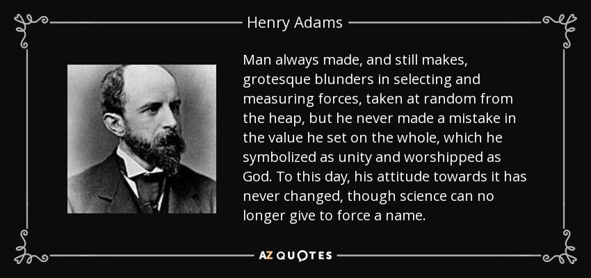 Man always made, and still makes, grotesque blunders in selecting and measuring forces, taken at random from the heap, but he never made a mistake in the value he set on the whole, which he symbolized as unity and worshipped as God. To this day, his attitude towards it has never changed, though science can no longer give to force a name. - Henry Adams