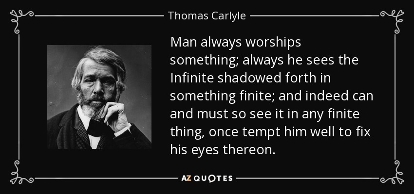 Man always worships something; always he sees the Infinite shadowed forth in something finite; and indeed can and must so see it in any finite thing, once tempt him well to fix his eyes thereon. - Thomas Carlyle