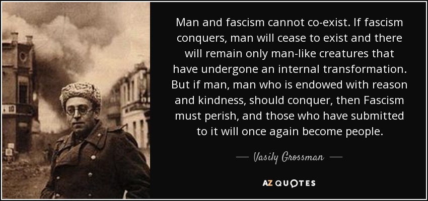 Man and fascism cannot co-exist. If fascism conquers, man will cease to exist and there will remain only man-like creatures that have undergone an internal transformation. But if man, man who is endowed with reason and kindness, should conquer, then Fascism must perish, and those who have submitted to it will once again become people. - Vasily Grossman
