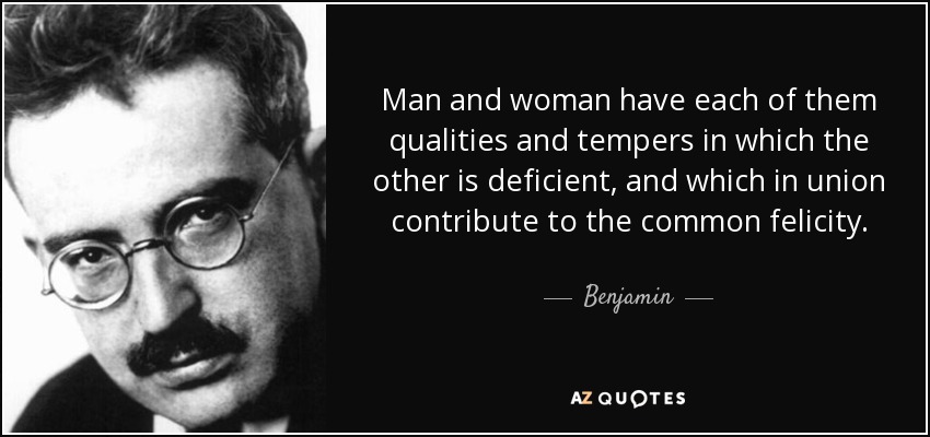 Man and woman have each of them qualities and tempers in which the other is deficient, and which in union contribute to the common felicity. - Benjamin