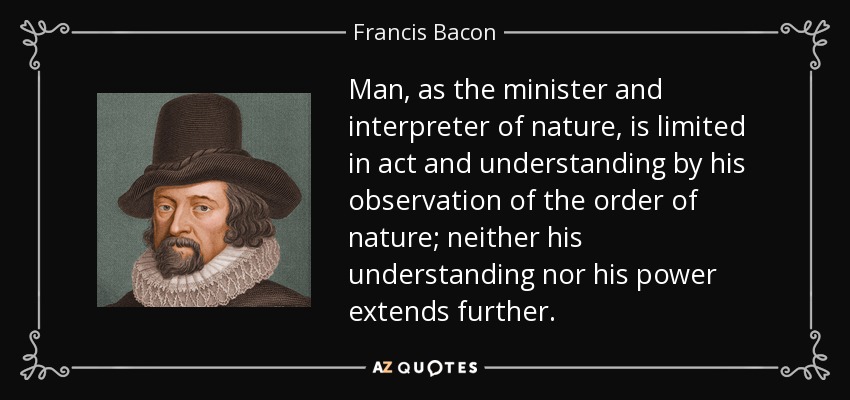 Man, as the minister and interpreter of nature, is limited in act and understanding by his observation of the order of nature; neither his understanding nor his power extends further. - Francis Bacon