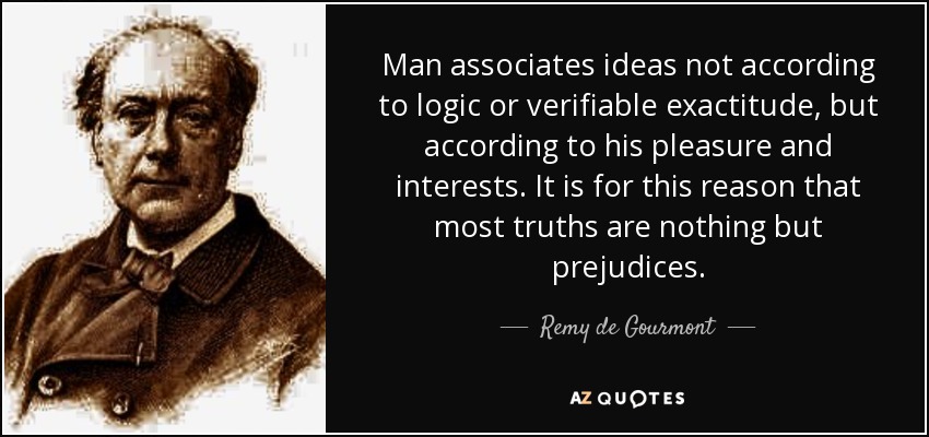Man associates ideas not according to logic or verifiable exactitude, but according to his pleasure and interests. It is for this reason that most truths are nothing but prejudices. - Remy de Gourmont