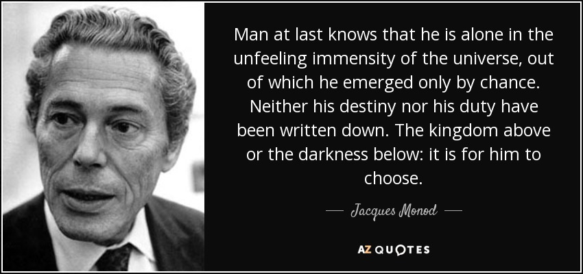 Man at last knows that he is alone in the unfeeling immensity of the universe, out of which he emerged only by chance. Neither his destiny nor his duty have been written down. The kingdom above or the darkness below: it is for him to choose. - Jacques Monod