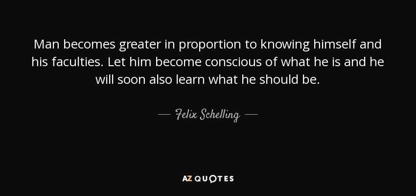 Man becomes greater in proportion to knowing himself and his faculties. Let him become conscious of what he is and he will soon also learn what he should be. - Felix Schelling