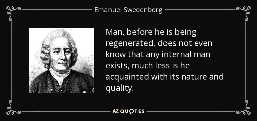 Man, before he is being regenerated, does not even know that any internal man exists, much less is he acquainted with its nature and quality. - Emanuel Swedenborg