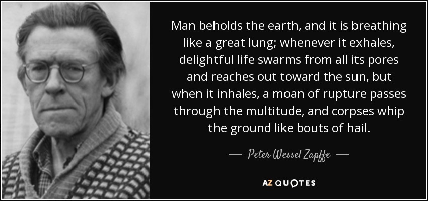 Man beholds the earth, and it is breathing like a great lung; whenever it exhales, delightful life swarms from all its pores and reaches out toward the sun, but when it inhales, a moan of rupture passes through the multitude, and corpses whip the ground like bouts of hail. - Peter Wessel Zapffe