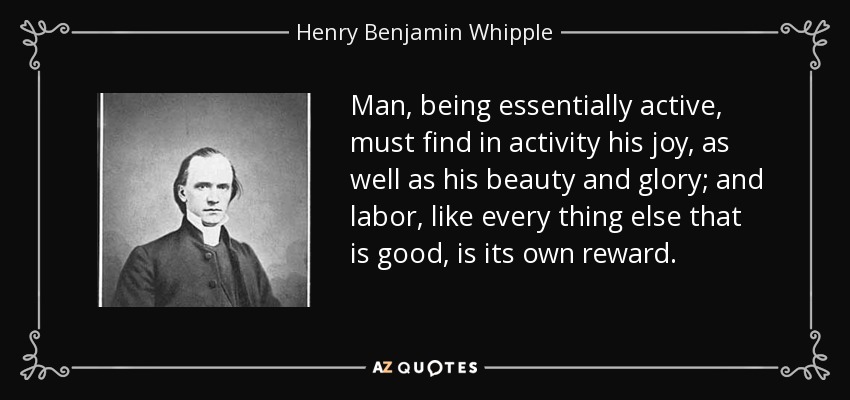 Man, being essentially active, must find in activity his joy, as well as his beauty and glory; and labor, like every thing else that is good, is its own reward. - Henry Benjamin Whipple