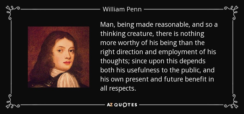 Man, being made reasonable, and so a thinking creature, there is nothing more worthy of his being than the right direction and employment of his thoughts; since upon this depends both his usefulness to the public, and his own present and future benefit in all respects. - William Penn