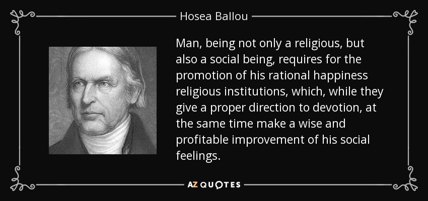 Man, being not only a religious, but also a social being, requires for the promotion of his rational happiness religious institutions, which, while they give a proper direction to devotion, at the same time make a wise and profitable improvement of his social feelings. - Hosea Ballou