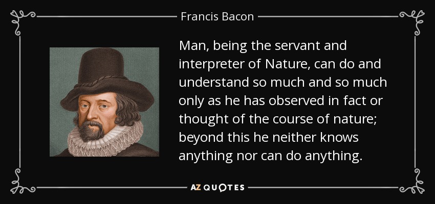 Man, being the servant and interpreter of Nature, can do and understand so much and so much only as he has observed in fact or thought of the course of nature; beyond this he neither knows anything nor can do anything. - Francis Bacon