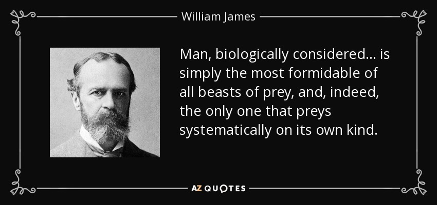 Man, biologically considered ... is simply the most formidable of all beasts of prey, and, indeed, the only one that preys systematically on its own kind. - William James
