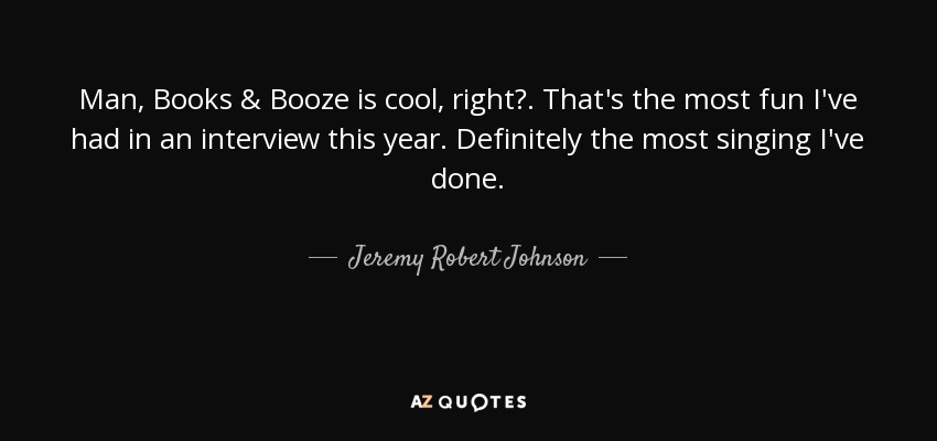 Man, Books & Booze is cool, right?. That's the most fun I've had in an interview this year. Definitely the most singing I've done. - Jeremy Robert Johnson