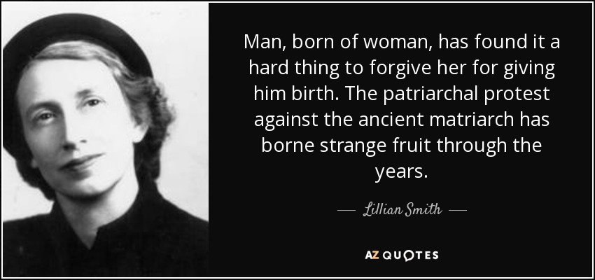 Man, born of woman, has found it a hard thing to forgive her for giving him birth. The patriarchal protest against the ancient matriarch has borne strange fruit through the years. - Lillian Smith