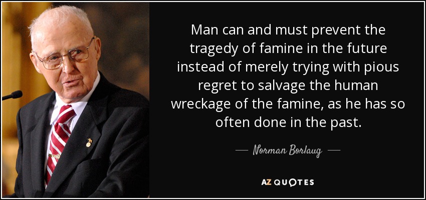 Man can and must prevent the tragedy of famine in the future instead of merely trying with pious regret to salvage the human wreckage of the famine, as he has so often done in the past. - Norman Borlaug
