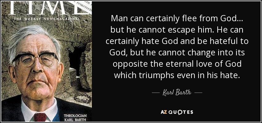 Man can certainly flee from God... but he cannot escape him. He can certainly hate God and be hateful to God, but he cannot change into its opposite the eternal love of God which triumphs even in his hate. - Karl Barth
