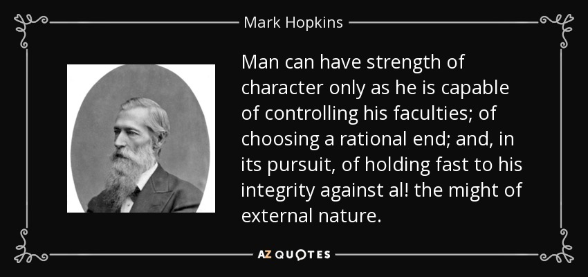 Man can have strength of character only as he is capable of controlling his faculties; of choosing a rational end; and, in its pursuit, of holding fast to his integrity against al! the might of external nature. - Mark Hopkins