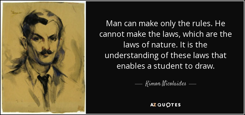 Man can make only the rules. He cannot make the laws, which are the laws of nature. It is the understanding of these laws that enables a student to draw. - Kimon Nicolaides