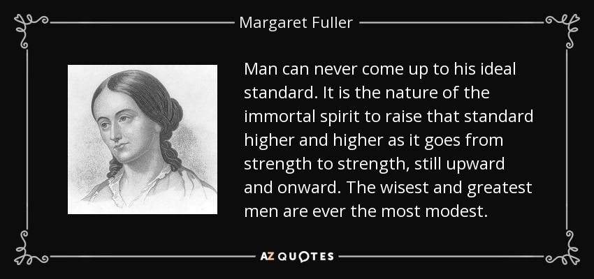 Man can never come up to his ideal standard. It is the nature of the immortal spirit to raise that standard higher and higher as it goes from strength to strength, still upward and onward. The wisest and greatest men are ever the most modest. - Margaret Fuller
